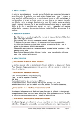 “Todo es veneno, Nada es veneno, Todo depende de la dosis“ Página 7
 CONCLUSIONES
Al culminar la práctica se vio y conoció las manifestación que presento el cobayo ante
la administración de un toxico como es la cetona ,la cual tardo 1 hora 11 minutos en
hacer su efecto letal hay que tomar en cuenta que el toxico ya había expirado por la
cual se deduce el tiempo tardío del efecto , se pudo observar los órganos afectados
por el toxico como su aparato digestivo como parte del intestino grueso y delgado,
hígado ,vesícula inflamada. Por lo que concluimos que la cetona es un toxico volátil
debido a la vía de administración demoro en morir y caducidad del reactivo,
realizando las reacciones de reconocimiento se puede identificar la presencia de la
acetona.
 RECOMENDACIONES
 Se debe tener en cuenta en aplicar las normas de bioseguridad en el laboratorio
para evitar algún accidente.
 Conocer bien sobre el toxico para tomar medidas preventivas.
 Trabajar en la campana extractora de gases debido al toxico que es volátil.
 Administrar en la vía de administración correcta para evitar embolias y que el
efecto no demore más del tiempo analizado.
 Pipetear los reactivos con la ayuda de una pera para así facilitar el trabajo y evitar
pipetear con la boca.
 Desinfectar el área de trabajo utilizada y limpiar y secar los materiales utilizados
para evitar contaminación alguna.
 CUESTIONARIO:
¿Cómo afecta la acetona al medio ambiente?
La acetona cuando entra en contacto con el medio ambiente se disuelve en el aire.
Pasa al suelo y al agua y se descompone. Leer más sobre la acetona en contacto con
el medio ambiente.
¿Cuáles son los niveles de toxicidad?
LD50 (en ratas en forma oral): 5800 mg/Kg
LD50 ( en piel de conejos): 20 mg/Kg
RQ: 5000
Niveles de irritación a ojos en humanos: 500 ppm
Niveles de irritación a piel en conejos: 395 mg, leve. 500 mg / 24 h, leve.
Niveles de irritación a ojos en conejos: 3.950 mg, severo. 100 mg/24h, moderado.
¿Cuales son los usos más frecuentes de la acetona?
Se utiliza en la industria como disolvente para el acetato de celulosa y nitrocelulosa, y
para pinturas acrílicas, barnices, lacas, adhesivos, tintas y otras soluciones. También
se utiliza como agente desengrasante y para la síntesis química.
¿Cuales son las propiedades quimicas de la cetona?
Al hallarse el grupo carbonilo en un carbono secundario son menos reactivas que los
aldehídos. -Sólo pueden ser oxidadas por oxidantes fuertes como el permanganato de
 