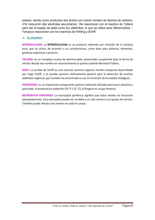 “Todo es veneno, Nada es veneno, Todo depende de la dosis“ Página 8
potasio, dando como productos dos ácidos con menor número de átomos de carbono.
-Por reducción dan alcoholes secundarios. -No reaccionan con el reactivo de Tollens
para dar el espejo de plata como los aldehídos, lo que se utiliza para diferenciarlos. -
Tampoco reaccionan con los reactivos de Fehling y Schiff.
 GLOSARIO:
NITROCELULOSA: La NITROCELULOSA es un producto obtenido por nitración de la celulosa
pura, que se utiliza, de acuerdo a sus características, como base para pólvoras, dinamitas,
gelatinas explosivas o pinturas.
TOLLENS: es un complejo acuoso de diamina-plata, presentado usualmente bajo la forma de
nitrato. Recibe ese nombre en reconocimiento al químico alemán Bernhard Tollens.
SHIFF: La prueba de Schiff es una reacción química orgánica nombre temprana desarrollado
por Hugo Schiff, y es prueba química relativamente general para la detección de muchos
aldehídos orgánicos que también ha encontrado su uso en la tinción de los tejidos biológicos.
FOSFOGENO: es un importante componente químico industrial utilizado para hacer plásticos y
pesticidas. A temperatura ambiente (70 °F / 21 °C), el fosgeno es un gas venenos.
NEUROPATIA PERIFERICA: La neuropatía periférica significa que estos nervios no funcionan
apropiadamente. Esta neuropatía puede ser un daño a un solo nervio o a un grupo de nervios.
También puede afectar a los nervios en todo el cuerpo.
 
