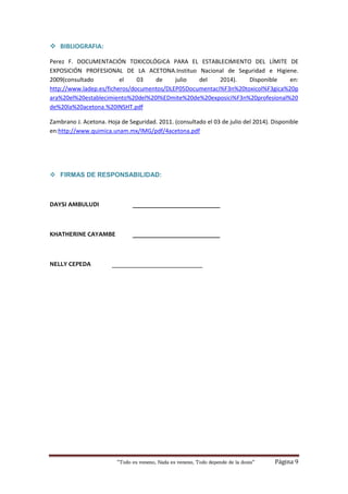 “Todo es veneno, Nada es veneno, Todo depende de la dosis“ Página 9
 BIBLIOGRAFIA:
Perez F. DOCUMENTACIÓN TOXICOLÓGICA PARA EL ESTABLECIMIENTO DEL LÍMITE DE
EXPOSICIÓN PROFESIONAL DE LA ACETONA.Instituo Nacional de Seguridad e Higiene.
2009(consultado el 03 de julio del 2014). Disponible en:
http://www.ladep.es/ficheros/documentos/DLEP05Documentaci%F3n%20toxicol%F3gica%20p
ara%20el%20establecimiento%20del%20l%EDmite%20de%20exposici%F3n%20profesional%20
de%20la%20acetona.%20INSHT.pdf
Zambrano J. Acetona. Hoja de Seguridad. 2011. (consultado el 03 de julio del 2014). Disponible
en:http://www.quimica.unam.mx/IMG/pdf/4acetona.pdf
 FIRMAS DE RESPONSABILIDAD:
DAYSI AMBULUDI ___________________________
KHATHERINE CAYAMBE ___________________________
NELLY CEPEDA ____________________________
 