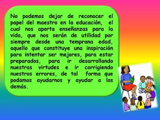 No podemos dejar de reconocer el
papel del maestro en la educación, el
cual nos aporta enseñanzas para la
vida, que nos serán de utilidad por
siempre desde una temprana edad,
aquello que constituye una inspiración
para intentar ser mejores, para estar
preparados, para ir desarrollando
nuestras virtudes e ir corrigiendo
nuestros errores, de tal forma que
podamos ayudarnos y ayudar a los
demás.
 