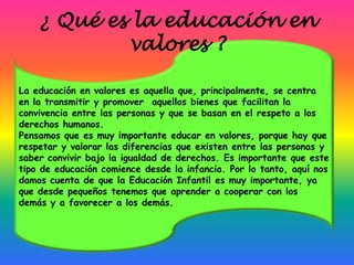 ¿ Qué es la educación en
            valores ?

La educación en valores es aquella que, principalmente, se centra
en la transmitir y promover aquellos bienes que facilitan la
convivencia entre las personas y que se basan en el respeto a los
derechos humanos.
Pensamos que es muy importante educar en valores, porque hay que
respetar y valorar las diferencias que existen entre las personas y
saber convivir bajo la igualdad de derechos. Es importante que este
tipo de educación comience desde la infancia. Por lo tanto, aquí nos
damos cuenta de que la Educación Infantil es muy importante, ya
que desde pequeños tenemos que aprender a cooperar con los
demás y a favorecer a los demás.
 