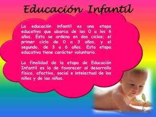 Educación Infantil
La educación infantil es una etapa
educativa que abarca de los 0 a los 6
años. Ésta se ordena en dos ciclos; el
primer ciclo de 0 a 3 años, y el
segundo, de 3 a 6 años. Esta etapa
educativa tiene carácter voluntario.

La finalidad de la etapa de Educación
Infantil es la de favorecer al desarrollo
físico, afectivo, social e intelectual de los
niños y de las niñas.
 