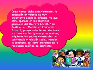 Como hemos dicho anteriormente, la
educación en valores es muy
importante desde la infancia, ya que
como aparece en los objetivos
generales del Decreto 67/2007 de
Castilla La – Mancha en Educación
Infantil, porque establecen relaciones
positivas con los iguales y los adultos,
adquieren las pautas elementales de
convivencia y relación social, regulan
la conducta, así como ejercitan en la
resolución pacífica de conflictos.
 
