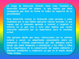 La etapa de Educación Infantil tiene como finalidad el
desarrollo integral del alumno, lo que implica que debe
conseguirse que éste se forme en todos los aspectos de su
personalidad.

Este desarrollo incluye su formación como persona y como
ciudadano por lo que deben aplicarse valores sociales, lo que
supone que el alumnado aprende a convivir y respetar el
entorno en el que vive y esta idea implica que reciba
educación ambiental por su importancia para la sociedad
actual.

Una persona desde que nace, interacciona con su entorno
natural y social, va adquiriendo conocimiento sobre sus
elementos y viviendo experiencias por ello debemos partir
desde una edad temprana a concienciar a los niños y niñas
de la importancia de la conservación del medio ambiente y
debemos enseñarles a respetarlo ya que es el medio donde
todos vivimos.
 