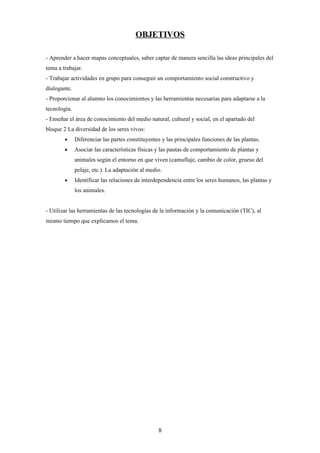 OBJETIVOS

- Aprender a hacer mapas conceptuales, saber captar de manera sencilla las ideas principales del
tema a trabajar.
- Trabajar actividades en grupo para conseguir un comportamiento social constructivo y
dialogante.
- Proporcionar al alumno los conocimientos y las herramientas necesarias para adaptarse a la
tecnología.
- Enseñar el área de conocimiento del medio natural, cultural y social, en el apartado del
bloque 2 La diversidad de los seres vivos:
        •     Diferenciar las partes constituyentes y las principales funciones de las plantas.
        •     Asociar las características físicas y las pautas de comportamiento de plantas y
              animales según el entorno en que viven (camuflaje, cambio de color, grueso del
              pelaje, etc.). La adaptación al medio.
        •     Identificar las relaciones de interdependencia entre los seres humanos, las plantas y
              los animales.


- Utilizar las herramientas de las tecnologías de la información y la comunicación (TIC), al
mismo tiempo que explicamos el tema.




                                                  8
 