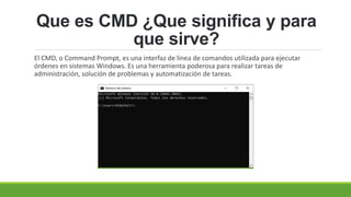 Que es CMD ¿Que significa y para
que sirve?
El CMD, o Command Prompt, es una interfaz de línea de comandos utilizada para ejecutar
órdenes en sistemas Windows. Es una herramienta poderosa para realizar tareas de
administración, solución de problemas y automatización de tareas.
 