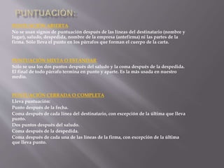 PUNTUACIÓN ABIERTA 
No se usan signos de puntuación después de las líneas del destinatario (nombre y 
lugar), saludo, despedida, nombre de la empresa (antefirma) ni las partes de la 
firma. Sólo lleva el punto en los párrafos que forman el cuerpo de la carta. 
PUNTUACIÓN MIXTA O ESTÁNDAR 
Sólo se usa los dos puntos después del saludo y la coma después de la despedida. 
El final de todo párrafo termina en punto y aparte. Es la más usada en nuestro 
medio. 
PUNTUACIÓN CERRADA O COMPLETA 
Lleva puntuación: 
Punto después de la fecha. 
Coma después de cada línea del destinatario, con excepción de la última que lleva 
punto. 
Dos puntos después del saludo. 
Coma después de la despedida. 
Coma después de cada una de las líneas de la firma, con excepción de la última 
que lleva punto. 
 