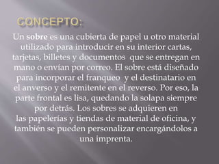 Un sobre es una cubierta de papel u otro material 
utilizado para introducir en su interior cartas, 
tarjetas, billetes y documentos que se entregan en 
mano o envían por correo. El sobre está diseñado 
para incorporar el franqueo y el destinatario en 
el anverso y el remitente en el reverso. Por eso, la 
parte frontal es lisa, quedando la solapa siempre 
por detrás. Los sobres se adquieren en 
las papelerías y tiendas de material de oficina, y 
también se pueden personalizar encargándolos a 
una imprenta. 
 