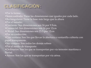 •Por la forma:…. 
•Semicuadrado: Tiene las dimensiones casi iguales por cada lado. 
•Rectangulares: Tiene la base más larga que la altura 
•Por el tamaño: 
•Corriente: Sus dimensiones son 16 por 9.5cm. 
•Comercial: Sus dimensiones son 16 por 12cm 
•Oficial: Sus dimensiones son 23.5 por 12cm 
•Por su confección: 
•Con ventana: Son los que llevan la abertura o ventanilla cubierta con 
papel transparente. 
•Sin ventana: Son todos los demás sobres 
•Por el medio de transporte: 
•Ordinarios: Son los que se transportan por vía terrestre marítima o 
fluvial. 
•Aéreos: Son los que se transportan por vía aérea. 
 