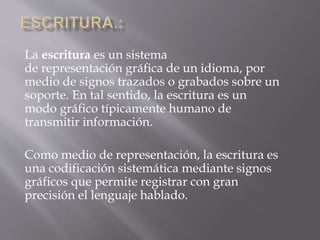 La escritura es un sistema 
de representación gráfica de un idioma, por 
medio de signos trazados o grabados sobre un 
soporte. En tal sentido, la escritura es un 
modo gráfico típicamente humano de 
transmitir información. 
Como medio de representación, la escritura es 
una codificación sistemática mediante signos 
gráficos que permite registrar con gran 
precisión el lenguaje hablado. 
 