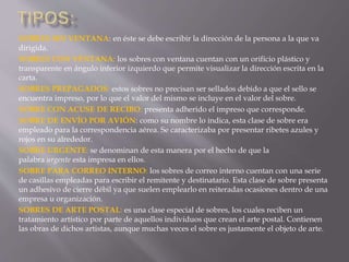 SOBRES SIN VENTANA: en éste se debe escribir la dirección de la persona a la que va 
dirigida. 
SOBRES CON VENTANA: los sobres con ventana cuentan con un orificio plástico y 
transparente en ángulo inferior izquierdo que permite visualizar la dirección escrita en la 
carta. 
SOBRES PREPAGADOS: estos sobres no precisan ser sellados debido a que el sello se 
encuentra impreso, por lo que el valor del mismo se incluye en el valor del sobre. 
SOBRE CON ACUSE DE RECIBO: presenta adherido el impreso que corresponde. 
SOBRE DE ENVÍO POR AVIÓN: como su nombre lo indica, esta clase de sobre era 
empleado para la correspondencia aérea. Se caracterizaba por presentar ribetes azules y 
rojos en su alrededor. 
SOBRE URGENTE: se denominan de esta manera por el hecho de que la 
palabra urgente esta impresa en ellos. 
SOBRE PARA CORREO INTERNO: los sobres de correo interno cuentan con una serie 
de casillas empleadas para escribir el remitente y destinatario. Esta clase de sobre presenta 
un adhesivo de cierre débil ya que suelen emplearlo en reiteradas ocasiones dentro de una 
empresa u organización. 
SOBRES DE ARTE POSTAL: es una clase especial de sobres, los cuales reciben un 
tratamiento artístico por parte de aquellos individuos que crean el arte postal. Contienen 
las obras de dichos artistas, aunque muchas veces el sobre es justamente el objeto de arte. 
 