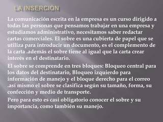 La comunicación escrita en la empresa es un curso dirigido a 
todas las personas que pensamos trabajar en una empresa y 
estudiamos administrativo, necesitamos saber redactar 
cartas comerciales. El sobre es una cubierta de papel que se 
utiliza para introducir un documento, es el complemento de 
la carta .además el sobre tiene al igual que la carta crear 
interés en el destinatario. 
El sobre se comprende en tres bloques: Bloqueo central para 
los datos del destinatario, Bloqueo izquierdo para 
información de manejo y el bloque derecho para el correo 
.así mismo el sobre se clasifica según su tamaño, forma, su 
confección y medio de transporte. 
Pero para esto es casi obligatorio conocer el sobre y su 
importancia, como también su manejo. 
