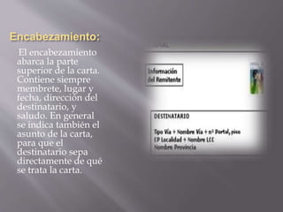 Encabezamiento: 
El encabezamiento 
abarca la parte 
superior de la carta. 
Contiene siempre 
membrete, lugar y 
fecha, dirección del 
destinatario, y 
saludo. En general 
se indica también el 
asunto de la carta, 
para que el 
destinatario sepa 
directamente de qué 
se trata la carta. 
 