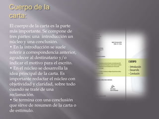 Cuerpo de la 
carta: 
El cuerpo de la carta es la parte 
más importante. Se compone de 
tres partes: una introducción un 
núcleo y una conclusión. 
• En la introducción se suele 
referir a correspondencia anterior, 
agradecer al destinatario y/o 
indicar el motivo para el escrito. 
• En el núcleo se desarrolla la 
idea principal de la carta. Es 
importante redactar el núcleo con 
objetividad y claridad, sobre todo 
cuando se trate de una 
reclamación. 
• Se termina con una conclusión 
que sirve de resumen de la carta o 
de estímulo. 
 
