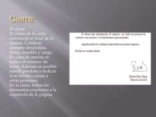 Cierre: 
El cierre 
El cierre de la carta 
constituye el final de la 
misma. Contiene 
siempre despedida, 
firma, nombre y cargo. 
En caso de anexos se 
indica el número de 
éstos. Además es posible 
añadir posdata o indicar 
si se envían copias a 
otras personas. 
En la carta, todos los 
elementos empiezan a la 
izquierda de la página 
 