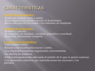 Características generales : 
-Posee una actitud cortés y afable. 
-Busca impresionar positivamente al destinatario. 
-Busca una reacción favorable a los intereses de remitente. 
Características formales: 
-Es breve y precisa. 
-Se organiza con claridad, concisión, precisión y exactitud. 
-Busca dar información completa. 
Características lingüísticas: 
-Utiliza frases cortas. 
-Recurre a un vocabulario exacto y cortés. 
-Usa oraciones completas organizadas correctamente. 
-No abrevia las palabras. 
-Utiliza una puntuación adecuada al sentido de lo que se quiere expresar. 
-Usa elementos cohesivos que interrelacionan las oraciones y los 
párrafos. 
 
