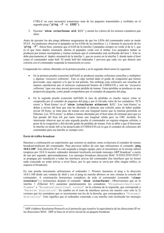 CTRL/C en caso necesario) tomaremos nota de los paquetes transmitidos y recibidos en el
         segundo ping (‘ping –f –c 1000’).

    3.   Ejecutar ‘show interfaces eth 0/1’ y anotar los valores de los mismos contadores que
         antes

Antes de ejecutar los dos pings debemos asegurarnos de que los LEDs del conmutador estén en modo
STAT. Así podremos observar el parpadeo en los LEDs de las interfaces 1 y 2 durante la ejecución de los
‘ping –f’. Ahora bien, mientras que el LED de la interfaz 2 parpadea siempre en verde el de la 1, que
es el que tiene duplex mismatch, alterna el parpadeo verde con el ámbar. Los parpadeos ámbar se
producen por tramas incompletas y tramas erróneas que el conmutador está recibiendo del host 1. Esto se
debe precisamente al duplex mismatch de la interfaz 1, que no ocurre en la interfaz 2, donde tanto el host
como el conmutador están half. El modo half del ordenador 1 provoca que cada vez que detecte una
colisión con el conmutador suspenda la transmisión en curso.

Comparando los valores obtenidos en la primera prueba y en la segunda observamos lo siguiente:

    •    En la primera prueba (conexión half-half) se producen muchas colisiones (sencillas y múltiples)
         y algunas ‘excessive collisions’. Esto es algo normal dado el grado de congestión que hemos
         provocado, muy superior a lo que la red permite. Sin embargo esas colisiones son resueltas de
         manera satisfactoria por el retroceso exponencial binario de CSMA/CD y solo las ‘excessive
         collisions’ (que son muy pocas) provocan pérdida de tramas. Estas pérdidas se producen en una
         proporción pequeña, como puede comprobarse por el contador de paquetes del ping.

    •    En la segunda prueba (conexión half-full) la tasa de pérdidas es mucho mayor como se
         comprueba por el contador de paquetes del ping y por el elevado valor de los contadores ‘FCS
         errors’ y ‘Runt frames’ en el ‘show interfaces ethernet 0/1’. Los ‘runt frames’ se
         deben a envíos del host que éste ha abortado al detectar una colisión antes de haber podido
         enviar 64 bytes; se trata pues de tramas con una longitud menor que la mínima permitida en
         Ethernet. Los ‘FCS errors’ se deben a tramas abortadas por el host antes de terminar pero que ya
         han pasado del byte 64; por tanto tienen una longitud válida pero un CRC inválido. Es
         interesante observar que en esta segunda prueba el conmutador no registra ninguna colisión, a
         pesar de la congestión y del elevado grado de pérdidas de tramas. Esto se debe a que al funcionar
         la interfaz en modo full se ha desactivado el CSMA/CD con lo que el contador de colisiones del
         conmutador para esa interfaz es siempre cero.

Envío de tráfico broadcast

Haremos a continuación un experimento que consiste en analizar como evoluciona el contador de tramas
broadcast/multicast del conmutador. Para provocar tráfico de este tipo utilizaremos el comando ‘ping
10.0.1.100’. Esta dirección IP no está asignada a ningún equipo, pero al encontrarse en la misma subred
(empieza por 10.0.1) nuestro ordenador intentará localizarla enviando mensajes ARP broadcast5 a razón
de uno por segundo, aproximadamente. Los mensajes broadcast (dirección MAC X’FFFF.FFFF.FFFF’)
se propagan por inundación a todas las interfaces activas del conmutador (las interfaces que no tienen
nada conectado no están activas a nivel físico, por lo que nunca se envía por ellas ningún tráfico, ni
siquiera el broadcast).

En esta prueba únicamente utilizaremos el ordenador 1. Primero lanzamos el ping a la dirección
10.0.1.100 desde una ventana de shell y con el ping en marcha abrimos en otra ventana la consola del
conmutador. A continuación borraremos contadores de todo el conmutador (comando ‘clear
counters’) y teclearemos después el comando ‘show interfaces’. Observaremos que en la
interfaz 1 (Ethernet 0/1) aumentan paulatinamente los contadores ‘Broadcast/multicast
frames’ y ‘Broadcast/multicast octets’ en la columna de la izquierda, que corresponde a
‘Receive Statistics’. En cambio en el resto de interfaces activas (en nuestro caso solo la 2)
veremos que los contadores que se incrementan son los de la derecha, que corresponden a ‘Transmit
Statistics’. Esto significa que el ordenador conectado a esa interfaz está recibiendo los mensajes


5
  ARP (Address Resolution Protocol) es el protocolo que resuelve la equivalencia de las direcciones IP en
las direcciones MAC. ARP se basa en el envío inicial de un paquete broadcast
 