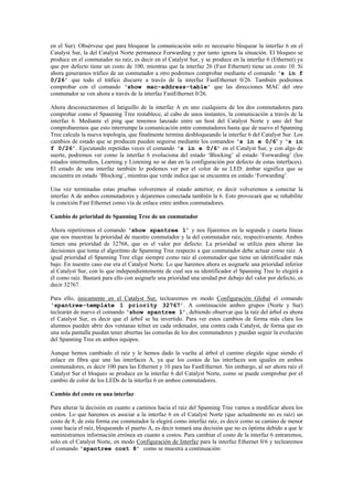 en el Sur). Obsérvese que para bloquear la comunicación solo es necesario bloquear la interfaz 6 en el
Catalyst Sur, la del Catalyst Norte permanece Forwarding y por tanto ignora la situación. El bloqueo se
produce en el conmutador no raíz, es decir en el Catalyst Sur, y se produce en la interfaz 6 (Ethernet) ya
que por defecto tiene un costo de 100, mientras que la interfaz 26 (Fast Ethernet) tiene un costo 10. Si
ahora generamos tráfico de un conmutador a otro podremos comprobar mediante el comando ‘s in f
0/26’ que todo el tráfico discurre a través de la interfaz FastEthernet 0/26. También podremos
comprobar con el comando ‘show mac-address-table’ que las direcciones MAC del otro
conmutador se ven ahora a través de la interfaz FastEthernet 0/26.

Ahora desconectaremos el latiguillo de la interfaz A en uno cualquiera de los dos conmutadores para
comprobar como el Spanning Tree restablece, al cabo de unos instantes, la comunicación a través de la
interfaz 6. Mediante el ping que tenemos lanzado entre un host del Catalyst Norte y uno del Sur
comprobaremos que esto interrumpe la comunicación entre conmutadores hasta que de nuevo el Spanning
Tree calcula la nueva topología, que finalmente termina desbloqueando la interfaz 6 del Catalyst Sur. Los
cambios de estado que se producen pueden seguirse mediante los comandos ‘s in e 0/6’ y ‘s in
f 0/26’. Ejecutando repetidas veces el comando ‘s in e 0/6’ en el Catalyst Sur, y con algo de
suerte, podremos ver como la interfaz 6 evoluciona del estado ‘Blocking’ al estado ‘Forwarding’ (los
estados intermedios, Learning y Listening no se dan en la configuración por defecto de estas interfaces).
El estado de una interfaz también lo podemos ver por el color de su LED: ámbar significa que se
encuentra en estado ‘Blocking’, mientras que verde indica que se encuentra en estado ‘Forwarding’.

Una vez terminadas estas pruebas volveremos al estado anterior, es decir volveremos a conectar la
interfaz A de ambos conmutadores y dejaremos conectada también la 6. Esto provocará que se rehabilite
la conexión Fast Ethernet como vía de enlace entre ambos conmutadores.

Cambio de prioridad de Spanning Tree de un conmutador

Ahora repetiremos el comando ‘show spantree 1’ y nos fijaremos en la segunda y cuarta líneas
que nos muestran la prioridad de nuestro conmutador y la del conmutador raíz, respectivamente. Ambos
tienen una prioridad de 32768, que es el valor por defecto. La prioridad se utiliza para alterar las
decisiones que toma el algoritmo de Spanning Tree respecto a que conmutador debe actuar como raíz. A
igual prioridad el Spanning Tree elige siempre como raíz al conmutador que tiene un identificador más
bajo. En nuestro caso ese era el Catalyst Norte. Lo que haremos ahora es asignarle una prioridad inferior
al Catalyst Sur, con lo que independientemente de cual sea su identificador el Spanning Tree lo elegirá a
él como raíz. Bastará para ello con asignarle una prioridad una unidad por debajo del valor por defecto, es
decir 32767.

Para ello, únicamente en el Catalyst Sur, teclearemos en modo Configuración Global el comando
‘spantree-template 1 priority 32767’. A continuación ambos grupos (Norte y Sur)
teclearán de nuevo el comando ‘show spantree 1’, debiendo observar que la raíz del árbol es ahora
el Catalyst Sur, es decir que el árbol se ha invertido. Para ver estos cambios de forma más clara los
alumnos pueden abrir dos ventanas telnet en cada ordenador, una contra cada Catalyst, de forma que en
una sola pantalla puedan tener abiertas las consolas de los dos conmutadores y puedan seguir la evolución
del Spanning Tree en ambos equipos.

Aunque hemos cambiado el raíz y le hemos dado la vuelta al árbol el camino elegido sigue siendo el
enlace en fibra que une las interfaces A, ya que los costos de las interfaces son iguales en ambos
conmutadores, es decir 100 para las Ethernet y 10 para las FastEthernet. Sin embargo, al ser ahora raíz el
Catalyst Sur el bloqueo se produce en la interfaz 6 del Catalyst Norte, como se puede comprobar por el
cambio de color de los LEDs de la interfaz 6 en ambos conmutadores.

Cambio del costo en una interfaz

Para alterar la decisión en cuanto a caminos hacia el raíz del Spanning Tree vamos a modificar ahora los
costos. Lo que haremos es asociar a la interfaz 6 en el Catalyst Norte (que actualmente no es raíz) un
costo de 8; de esta forma ese conmutador la elegirá como interfaz raíz, es decir como su camino de menor
coste hacia el raíz, bloqueando el puerto A, es decir tomará una decisión que no es óptima debido a que le
suministramos información errónea en cuanto a costos. Para cambiar el costo de la interfaz 6 entraremos,
solo en el Catalyst Norte, en modo Configuración de Interfaz para la interfaz Ethernet 0/6 y teclearemos
el comando ‘spantree cost 8’ como se muestra a continuación:
 