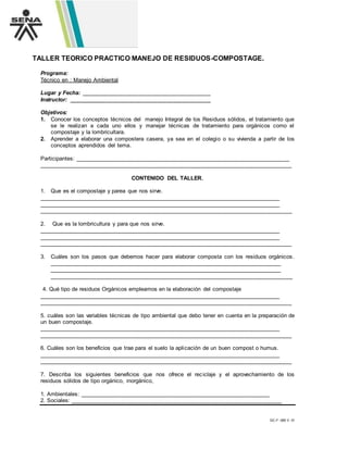 GC-F -005 V. 01
TALLER TEORICO PRACTICO MANEJO DE RESIDUOS-COMPOSTAGE.
Programa:
Técnico en : Manejo Ambiental
Lugar y Fecha: _________________________________________
Instructor: _____________________________________________
Objetivos:
1. Conocer los conceptos técnicos del manejo Integral de los Residuos sólidos, el tratamiento que
se le realizan a cada uno ellos y manejar técnicas de tratamiento para orgánicos como el
compostaje y la lombricultara.
2. Aprender a elaborar una compostera casera, ya sea en el colegio o su vivienda a partir de los
conceptos aprendidos del tema.
Participantes: ____________________________________________________________________
________________________________________________________________________________
CONTENIDO DEL TALLER.
1. Que es el compostaje y parea que nos sirve.
________________________________________________________________________________
________________________________________________________________________________
________________________________________________________________________________
2. Que es la lombricultura y para que nos sirve.
________________________________________________________________________________
________________________________________________________________________________
________________________________________________________________________________
3. Cuáles son los pasos que debemos hacer para elaborar composta con los residuos orgánicos.
_____________________________________________________________________________
_____________________________________________________________________________
_____________________________________________________________________________
4. Qué tipo de residuos Orgánicos empleamos en la elaboración del compostaje
________________________________________________________________________________
________________________________________________________________________________
5. cuáles son las variables técnicas de tipo ambiental que debo tener en cuenta en la preparación de
un buen compostaje.
________________________________________________________________________________
________________________________________________________________________________
6. Cuáles son los beneficios que trae para el suelo la aplicación de un buen compost o humus.
________________________________________________________________________________
________________________________________________________________________________
7. Describa los siguientes beneficios que nos ofrece el reciclaje y el aprovechamiento de los
residuos sólidos de tipo orgánico, inorgánico,
1. Ambientales: ____________________________________________________________
2. Sociales: ___________________________________________________________________
 