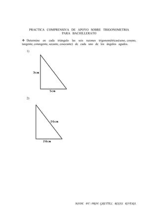 PRACTICA COMPRENSIVA DE APOYO SOBRE TRIGONOMETRIA
                    PARA BACHILLERATO

    Determine en cada triángulo las seis razones trigonométricas(seno, coseno,
tangente, cotangente, secante, cosecante) de cada uno de los ángulos agudos.

   1)




   2)




                                    MADE BY : PROF. GRETTEL ROJAS RIVERA.
 