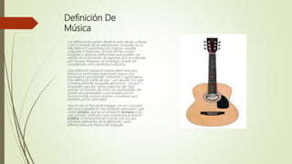 Definición De
Música
Las definiciones parten desde el seno de las culturas,
y así, el sentido de las expresiones musicales se ve
afectado por cuestiones psicológicas, sociales,
culturales e históricas. De esta forma, surgen
múltiples y diversas definiciones que pueden ser
válidas en el momento de expresar qué se entiende
por música. Ninguna, sin embargo, puede ser
considerada como perfecta o absoluta.
Una definición bastante amplia determina que
música es sonoridad organizada (según una
formulación perceptible, coherente y significativa).
Esta definición parte de que —en aquello a lo que
consensualmente se puede denominar "música"—
se pueden percibir ciertos patrones del "flujo
sonoro" en función de cómo las propiedades del
sonido son aprendidas y procesadas por los
humanos (hay incluso quienes consideran que
también por los animales).
Hoy en día es frecuente trabajar con un concepto
de música basado en tres atributos esenciales: que
utiliza sonidos, que es un producto humano (y en
este sentido, artificial) y que predomina la función
estética. Si tomáramos en cuenta solo los dos
primeros elementos de la definición, nada
diferenciaría a la música del lenguaje.
 
