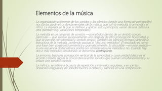 Elementos de la música
La organización coherente de los sonidos y los silencios (según una forma de percepción)
nos da los parámetros fundamentales de la música, que son la melodía, la armonía y el
ritmo. La manera en la que se definen y aplican estos principios, varían de una cultura a
otra (también hay variaciones temporales).
La melodía es un conjunto de sonidos —concebidos dentro de un ámbito sonoro
particular— que suenan sucesivamente uno después de otro (concepción horizontal), y
que se percibe con identidad y sentido propio. También los silencios forman parte de la
estructura de la melodía, poniendo pausas al "discurso melódico". El resultado es como
una frase bien construida semántica y gramaticalmente. Es discutible —en este sentido—
si una secuencia dodecafónica podría ser considerada una melodía o no. Cuando hay
dos o más melodías simultáneas se denomina contrapunto.
La armonía, bajo una concepción vertical de la sonoridad, y cuya unidad básica es el
acorde o tríada, regula la concordancia entre sonidos que suenan simultáneamente y su
enlace con sonidos vecinos.
La métrica, se refiere a la pauta de repetición a intervalos regulares, y en ciertas
ocasiones irregulares, de sonidos fuertes o débiles y silencios en una composición.
 