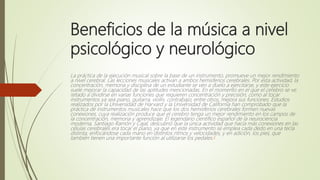 Beneficios de la música a nivel
psicológico y neurológico
La práctica de la ejecución musical sobre la base de un instrumento, promueve un mejor rendimiento
a nivel cerebral. Las lecciones musicales activan a ambos hemisferios cerebrales. Por esta actividad, la
concentración, memoria y disciplina de un estudiante se ven a duelo a ejercitarse, y este ejercicio
suele mejorar la capacidad de las aptitudes mencionadas. En el momento en el que el cerebro se ve
retado a dividirse en varias funciones que requieren concentración y precisión, como al tocar
instrumentos ya sea piano, guitarra, violín, contrabajo, entre otros, mejora sus funciones. Estudios
realizados por la Universidad de Harvard y la Universidad de California han comprobado que la
práctica de instrumentos musicales hace que los dos hemisferios cerebrales formen nuevas
conexiones, cuya realización produce que el cerebro tenga un mejor rendimiento en los campos de
la concentración, memoria y aprendizaje. El legendario científico español de la neurociencia
moderna, Santiago Ramón y Cajal, descubrió que la única actividad que hacía más conexiones en las
células cerebrales era tocar el piano, ya que en este instrumento se emplea cada dedo en una tecla
distinta, enfocándose cada mano en distintos ritmos y velocidades, y en adición, los pies, que
también tienen una importante función al utilizarse los pedales.3
 