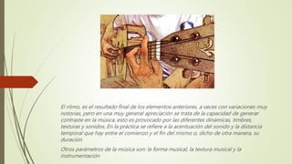 El ritmo, es el resultado final de los elementos anteriores, a veces con variaciones muy
notorias, pero en una muy general apreciación se trata de la capacidad de generar
contraste en la música, esto es provocado por las diferentes dinámicas, timbres,
texturas y sonidos. En la práctica se refiere a la acentuación del sonido y la distancia
temporal que hay entre el comienzo y el fin del mismo o, dicho de otra manera, su
duración.
Otros parámetros de la música son: la forma musical, la textura musical y la
instrumentación
 