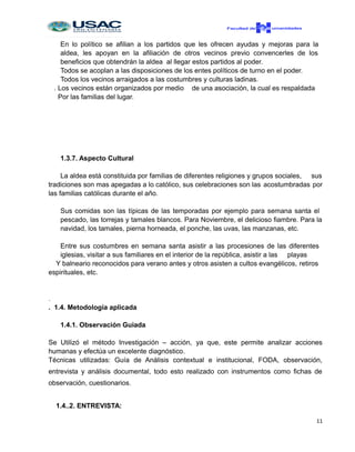 En lo político se afilian a los partidos que les ofrecen ayudas y mejoras para la
aldea, les apoyan en la afiliación de otros vecinos previo convencerles de los
beneficios que obtendrán la aldea al llegar estos partidos al poder.
Todos se acoplan a las disposiciones de los entes políticos de turno en el poder.
Todos los vecinos arraigados a las costumbres y culturas ladinas.
. Los vecinos están organizados por medio de una asociación, la cual es respaldada
Por las familias del lugar.
1.3.7. Aspecto Cultural
La aldea está constituida por familias de diferentes religiones y grupos sociales, sus
tradiciones son mas apegadas a lo católico, sus celebraciones son las acostumbradas por
las familias católicas durante el año.
Sus comidas son las típicas de las temporadas por ejemplo para semana santa el
pescado, las torrejas y tamales blancos. Para Noviembre, el delicioso fiambre. Para la
navidad, los tamales, pierna horneada, el ponche, las uvas, las manzanas, etc.
Entre sus costumbres en semana santa asistir a las procesiones de las diferentes
iglesias, visitar a sus familiares en el interior de la república, asistir a las playas
Y balneario reconocidos para verano antes y otros asisten a cultos evangélicos, retiros
espirituales, etc.
.
. 1.4. Metodología aplicada
1.4.1. Observación Guiada
Se Utilizó el método Investigación – acción, ya que, este permite analizar acciones
humanas y efectúa un excelente diagnóstico.
Técnicas utilizadas: Guía de Análisis contextual e institucional, FODA, observación,
entrevista y análisis documental, todo esto realizado con instrumentos como fichas de
observación, cuestionarios.
1.4..2. ENTREVISTA:
11
 