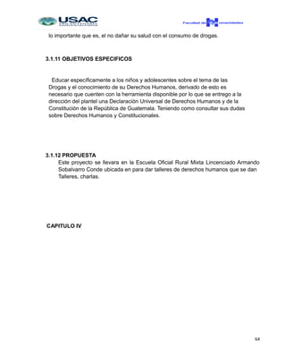 lo importante que es, el no dañar su salud con el consumo de drogas.
3.1.11 OBJETIVOS ESPECIFICOS
Educar específicamente a los niños y adolescentes sobre el tema de las
Drogas y el conocimiento de su Derechos Humanos, derivado de esto es
necesario que cuenten con la herramienta disponible por lo que se entrego a la
dirección del plantel una Declaración Universal de Derechos Humanos y de la
Constitución de la República de Guatemala. Teniendo como consultar sus dudas
sobre Derechos Humanos y Constitucionales.
3.1.12 PROPUESTA
Este proyecto se llevara en la Escuela Oficial Rural Mixta Lincenciado Armando
Sobalvarro Conde ubicada en para dar talleres de derechos humanos que se dan
Talleres, charlas.
CAPITULO IV
64
 