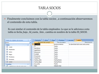 TABLA SOCIOS
 Finalmente concluimos con la tabla socios , a continuación observaremos
el contenido de esta tabla.
Es casi similar el contenido de la tabla empleados. Lo que se le adiciona a esta
tabla es fecha_baja , Id_cuota , foto , cambia en nombre de la tabla ID_SOCIO.
 