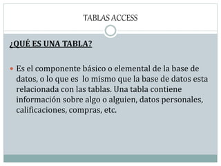 TABLAS ACCESS
¿QUÉ ES UNA TABLA?
 Es el componente básico o elemental de la base de
datos, o lo que es lo mismo que la base de datos esta
relacionada con las tablas. Una tabla contiene
información sobre algo o alguien, datos personales,
calificaciones, compras, etc.
 
