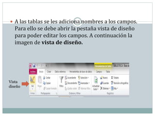  A las tablas se les adiciona nombres a los campos.
Para ello se debe abrir la pestaña vista de diseño
para poder editar los campos. A continuación la
imagen de vista de diseño.
Vista
diseño
 