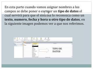 En esta parte cuando vamos asignar nombres a los
campos se debe poner o escoger un tipo de datos el
cual servirá para que el sistema lo reconozca como un
texto, numero, fecha y hora u otro tipo de datos, en
la siguiente imagen podemos ver a que nos referimos.
TIPO DE
DATOS
 