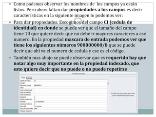  Como podemos observar los nombres de los campos ya están
listos. Pero ahora faltan dar propiedades a los campos es decir
características en la siguiente imagen lo podemos ver:
 Para dar propiedades. Escogimos del campo CI (cedula de
identidad) en donde se puede ver que el tamaño del campo
tiene 10 que quiere decir que no debe ir mayores caracteres a ese
numero. En la propiedad mascara de entrada podemos ver que
tiene los siguientes números 900000000/0 que se puede
decir que ahí va el numero de cedula y ese es el código.
 También mas abajo se puede observar que es requerido hay que
notar algo muy importante en la propiedad indexado, que
esto quiere decir que no puede o no puede repetirse
 