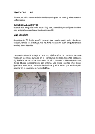 PROTOCOLO         N-2

Primero se inicio con un saludo de bienvenida para los niños y a las maestras
en formación.

BUENOS DIAS AMIGUITOS
Buenos días amiguitos como están. Muy bien, aremos lo posible para hacernos
mas amigos buenos días amiguitos como están

NIÑO JESUSITO

Jesusito mío, Tú fuiste un niño como yo, por eso te quiero tanto y te doy mi
corazón, tómalo es todo tuyo, mío no, Niño Jesusito mi buen amiguito toma un
besito y hasta lueguito.




La maestra titular le entrego a cada uno de los niños el cuaderno para que
trabajaran las líneas cursivas en el transcurso de clase, los niños trabajaron
siguiendo la secuencia de la muestra de inicio, también coloreando cada uno
de los dibujos correspondiente con el tema. Las líneas que los niños tenían
que hacer eran en el cuaderno de escritura y ellos tenían que terminar para
afianzar en el estudiante la motricidad fina.
 