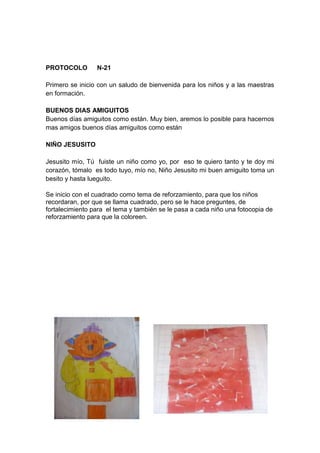 PROTOCOLO        N-21

Primero se inicio con un saludo de bienvenida para los niños y a las maestras
en formación.

BUENOS DIAS AMIGUITOS
Buenos días amiguitos como están. Muy bien, aremos lo posible para hacernos
mas amigos buenos días amiguitos como están

NIÑO JESUSITO

Jesusito mío, Tú fuiste un niño como yo, por eso te quiero tanto y te doy mi
corazón, tómalo es todo tuyo, mío no, Niño Jesusito mi buen amiguito toma un
besito y hasta lueguito.

Se inicio con el cuadrado como tema de reforzamiento, para que los niños
recordaran, por que se llama cuadrado, pero se le hace preguntes, de
fortalecimiento para el tema y también se le pasa a cada niño una fotocopia de
reforzamiento para que la coloreen.
 
