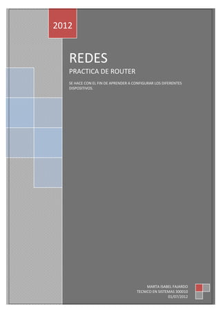 2012


   REDES
   PRACTICA DE ROUTER
   SE HACE CON EL FIN DE APRENDER A CONFIGURAR LOS DIFERENTES
   DISPOSITIVOS.




                                          MARTA ISABEL FAJARDO
                                     TECNICO EN SISTEMAS 300010
                                                     01/07/2012
 