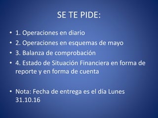 SE TE PIDE:
• 1. Operaciones en diario
• 2. Operaciones en esquemas de mayo
• 3. Balanza de comprobación
• 4. Estado de Situación Financiera en forma de
reporte y en forma de cuenta
• Nota: Fecha de entrega es el día Lunes
31.10.16
 