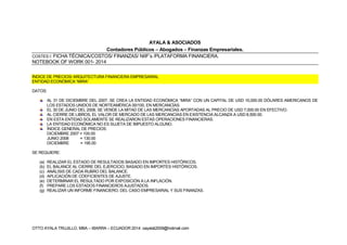 OTTO AYALA TRUJILLO, MBA – IBARRA – ECUADOR 2014: oayalat2009@hotmail.com
AYALA & ASOCIADOS
Contadores Públicos – Abogados – Finanzas Empresariales.
COSTES I: FICHA TÉCNICA/COSTOS/ FINANZAS/ NIIF’s /PLATAFORMA FINANCIERA.
NOTEBOOK OF WORK 001- 2014
ÍNDICE DE PRECIOS/ ARQUITECTURA FINANCIERA EMPRESARIAL
ENTIDAD ECONÓMICA “MIRA”
DATOS:
AL 31 DE DICIEMBRE DEL 2007, SE CREA LA ENTIDAD ECONÓMICA “MIRA” CON UN CAPITAL DE USD 10,000.00 DÓLARES AMERICANOS DE
LOS ESTADOS UNIDOS DE NORTEAMÉRICA 00/100, EN MERCANCÍAS.
EL 30 DE JUNIO DEL 2008, SE VENDE LA MITAD DE LAS MERCANCÍAS APORTADAS AL PRECIO DE USD 7,000.00 EN EFECTIVO.
AL CIERRE DE LIBROS, EL VALOR DE MERCADO DE LAS MERCANCÍAS EN EXISTENCIA ALCANZA A USD 8,500.00.
EN ESTA ENTIDAD SOLAMENTE SE REALIZARON ESTAS OPERACIONES FINANCIERAS.
LA ENTIDAD ECONÓMICA NO ES SUJETA DE IMPUESTO ALGUNO.
ÍNDICE GENERAL DE PRECIOS:
DICIEMBRE 2007 = 100.00
JUNIO 2008 = 130.00
DICIEMBRE = 195.00
SE REQUIERE:
(a) REALIZAR EL ESTADO DE RESULTADOS BASADO EN IMPORTES HISTÓRICOS.
(b) EL BALANCE AL CIERRE DEL EJERCICIO, BASADO EN IMPORTES HISTÓRICOS.
(c) ANÁLISIS DE CADA RUBRO DEL BALANCE.
(d) APLICACIÓN DE COEFICIENTES DE AJUSTE.
(e) DETERMINAR EL RESULTADO POR EXPOSICIÓN A LA INFLACIÓN.
(f) PREPARE LOS ESTADOS FINANCIEROS AJUSTADOS.
(g) REALIZAR UN INFORME FINANCIERO, DEL CASO EMPRESARIAL Y SUS FINANZAS.
 