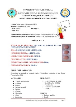 UNIVERSIDAD TÉCNICA DE MACHALA 
FACULTAD DE CIENCIAS QUÍMICAS Y DE LA SALUD 
CARRERA DE BIOQUÍMICA Y FARMACIA 
LABORATORIO DE CONTROL DE MEDICAMENTOS 
Profesor: Bioq. Farm. Carlos García MSc. 
Alumno: Diana Velecela Jayas 
Curso: Quinto Paralelo: A 
Grupo N°: 1 
Fecha de Elaboración de la Práctica: Viernes 12 de Septiembre del 2014 
Fecha de Presentación de la Práctica: Viernes 19 de Septiembre del 2014 
PRÁCTICA N° 11 
TÍTULO DE LA PRÁCTICA: CONTROL DE CALIDAD DE UNA 
FORMA FARMACÉUTICA SÓLIDA 
TEMA: DOSIFICACIÓN DE MEBENDAZOL 
NOMBRE COMERCIAL: MEBENDAZOL 
LABORATORIO FABRICANTE: GENFAR 
PRINCIPIO ACTIVO: MEBENDAZOL 
CONCENTRACIÓN DEL PRINCIPIO ACTIVO: 100mg 
FORMA FARMACEUTICA: SOLIDA 
OBJETIVO DE LA PRÁCTICA 
Determinar la cantidad de principio Activo (Mebendazol contenido en una Forma 
Farmacéutica sólida 
“la calidad esta en ti, no dejes que otros Sufran las consecuencias “ Página 1 
MATERIALES 
 Vaso de precipitación 
 Agitador 
 Bureta 
 Soporte de metal 
 Probeta 
 Guantes 
SUSTANCIAS 
 15 ml (300gotas) de Ácido 
Clorhídrico 0.5 N (HCl) 
 Fenolftaleína 
 Hidróxido de sodio 0.5N 
(NaOH) 
 Mascarilla EQUIPOS 
 Gorro ● Balanza Analítica 
 Zapatones ● Estufa 
10 
 