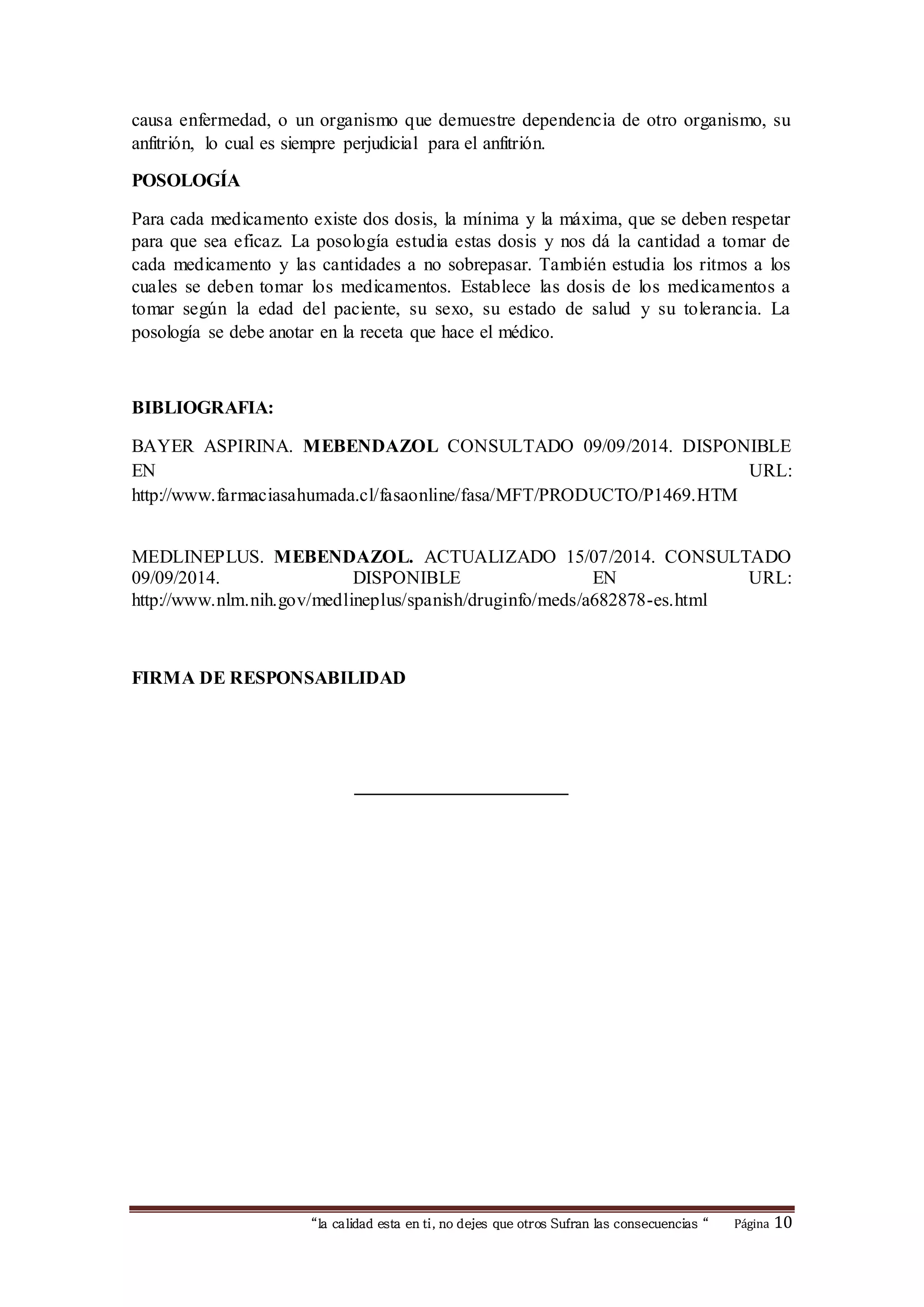 causa enfermedad, o un organismo que demuestre dependencia de otro organismo, su 
anfitrión, lo cual es siempre perjudicial para el anfitrión. 
“la calidad esta en ti, no dejes que otros Sufran las consecuencias “ Página 10 
POSOLOGÍA 
Para cada medicamento existe dos dosis, la mínima y la máxima, que se deben respetar 
para que sea eficaz. La posología estudia estas dosis y nos dá la cantidad a tomar de 
cada medicamento y las cantidades a no sobrepasar. También estudia los ritmos a los 
cuales se deben tomar los medicamentos. Establece las dosis de los medicamentos a 
tomar según la edad del paciente, su sexo, su estado de salud y su tolerancia. La 
posología se debe anotar en la receta que hace el médico. 
BIBLIOGRAFIA: 
BAYER ASPIRINA. MEBENDAZOL CONSULTADO 09/09/2014. DISPONIBLE 
EN URL: 
http://www.farmaciasahumada.cl/fasaonline/fasa/MFT/PRODUCTO/P1469.HTM 
MEDLINEPLUS. MEBENDAZOL. ACTUALIZADO 15/07/2014. CONSULTADO 
09/09/2014. DISPONIBLE EN URL: 
http://www.nlm.nih.gov/medlineplus/spanish/druginfo/meds/a682878-es.html 
FIRMA DE RESPONSABILIDAD 
_______________________ 
 
