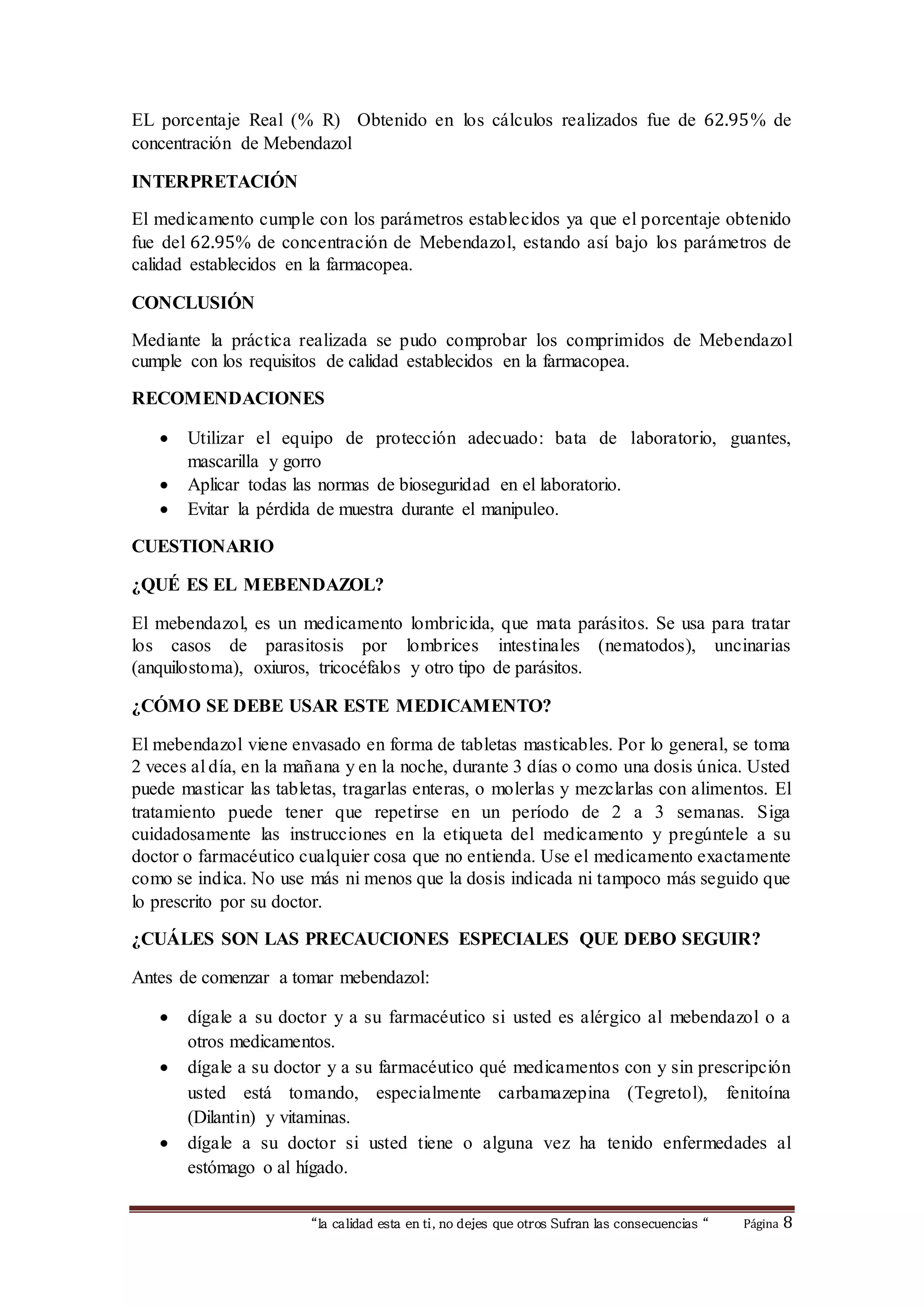 EL porcentaje Real (% R) Obtenido en los cálculos realizados fue de 62.95% de 
concentración de Mebendazol 
“la calidad esta en ti, no dejes que otros Sufran las consecuencias “ Página 8 
INTERPRETACIÓN 
El medicamento cumple con los parámetros establecidos ya que el porcentaje obtenido 
fue del 62.95% de concentración de Mebendazol, estando así bajo los parámetros de 
calidad establecidos en la farmacopea. 
CONCLUSIÓN 
Mediante la práctica realizada se pudo comprobar los comprimidos de Mebendazol 
cumple con los requisitos de calidad establecidos en la farmacopea. 
RECOMENDACIONES 
 Utilizar el equipo de protección adecuado: bata de laboratorio, guantes, 
mascarilla y gorro 
 Aplicar todas las normas de bioseguridad en el laboratorio. 
 Evitar la pérdida de muestra durante el manipuleo. 
CUESTIONARIO 
¿QUÉ ES EL MEBENDAZOL? 
El mebendazol, es un medicamento lombricida, que mata parásitos. Se usa para tratar 
los casos de parasitosis por lombrices intestinales (nematodos), uncinarias 
(anquilostoma), oxiuros, tricocéfalos y otro tipo de parásitos. 
¿CÓMO SE DEBE USAR ESTE MEDICAMENTO? 
El mebendazol viene envasado en forma de tabletas masticables. Por lo general, se toma 
2 veces al día, en la mañana y en la noche, durante 3 días o como una dosis única. Usted 
puede masticar las tabletas, tragarlas enteras, o molerlas y mezclarlas con alimentos. El 
tratamiento puede tener que repetirse en un período de 2 a 3 semanas. Siga 
cuidadosamente las instrucciones en la etiqueta del medicamento y pregúntele a su 
doctor o farmacéutico cualquier cosa que no entienda. Use el medicamento exactamente 
como se indica. No use más ni menos que la dosis indicada ni tampoco más seguido que 
lo prescrito por su doctor. 
¿CUÁLES SON LAS PRECAUCIONES ESPECIALES QUE DEBO SEGUIR? 
Antes de comenzar a tomar mebendazol: 
 dígale a su doctor y a su farmacéutico si usted es alérgico al mebendazol o a 
otros medicamentos. 
 dígale a su doctor y a su farmacéutico qué medicamentos con y sin prescripción 
usted está tomando, especialmente carbamazepina (Tegretol), fenitoína 
(Dilantin) y vitaminas. 
 dígale a su doctor si usted tiene o alguna vez ha tenido enfermedades al 
estómago o al hígado. 
 