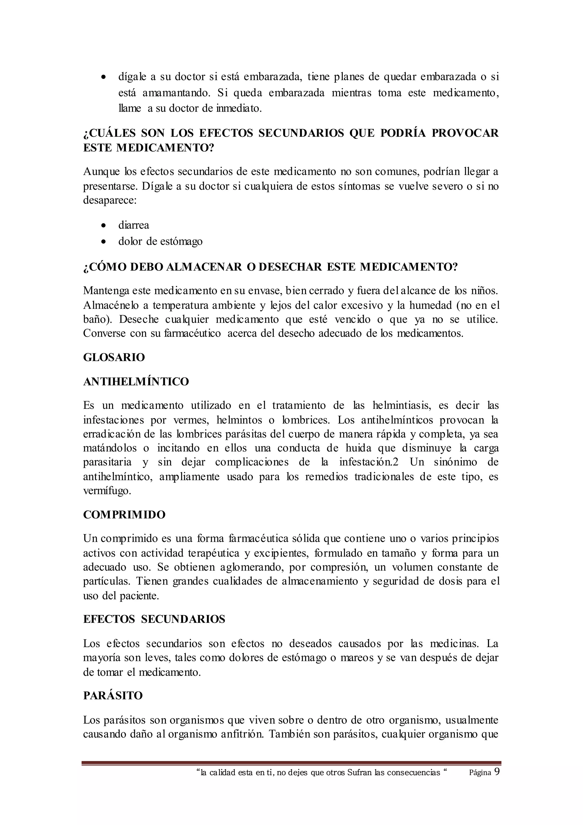  dígale a su doctor si está embarazada, tiene planes de quedar embarazada o si 
está amamantando. Si queda embarazada mientras toma este medicamento, 
llame a su doctor de inmediato. 
¿CUÁLES SON LOS EFECTOS SECUNDARIOS QUE PODRÍA PROVOCAR 
ESTE MEDICAMENTO? 
Aunque los efectos secundarios de este medicamento no son comunes, podrían llegar a 
presentarse. Dígale a su doctor si cualquiera de estos síntomas se vuelve severo o si no 
desaparece: 
 diarrea 
 dolor de estómago 
¿CÓMO DEBO ALMACENAR O DESECHAR ESTE MEDICAMENTO? 
Mantenga este medicamento en su envase, bien cerrado y fuera del alcance de los niños. 
Almacénelo a temperatura ambiente y lejos del calor excesivo y la humedad (no en el 
baño). Deseche cualquier medicamento que esté vencido o que ya no se utilice. 
Converse con su farmacéutico acerca del desecho adecuado de los medicamentos. 
“la calidad esta en ti, no dejes que otros Sufran las consecuencias “ Página 9 
GLOSARIO 
ANTIHELMÍNTICO 
Es un medicamento utilizado en el tratamiento de las helmintiasis, es decir las 
infestaciones por vermes, helmintos o lombrices. Los antihelmínticos provocan la 
erradicación de las lombrices parásitas del cuerpo de manera rápida y completa, ya sea 
matándolos o incitando en ellos una conducta de huida que disminuye la carga 
parasitaria y sin dejar complicaciones de la infestación.2 Un sinónimo de 
antihelmíntico, ampliamente usado para los remedios tradicionales de este tipo, es 
vermífugo. 
COMPRIMIDO 
Un comprimido es una forma farmacéutica sólida que contiene uno o varios principios 
activos con actividad terapéutica y excipientes, formulado en tamaño y forma para un 
adecuado uso. Se obtienen aglomerando, por compresión, un volumen constante de 
partículas. Tienen grandes cualidades de almacenamiento y seguridad de dosis para el 
uso del paciente. 
EFECTOS SECUNDARIOS 
Los efectos secundarios son efectos no deseados causados por las medicinas. La 
mayoría son leves, tales como dolores de estómago o mareos y se van después de dejar 
de tomar el medicamento. 
PARÁSITO 
Los parásitos son organismos que viven sobre o dentro de otro organismo, usualmente 
causando daño al organismo anfitrión. También son parásitos, cualquier organismo que 
 