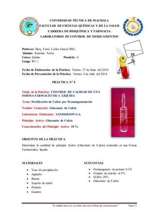 “la calidad esta en ti, no dejes que otros Sufran las consecuencias “ Página 1
UNIVERSIDAD TÉCNICA DE MACHALA
FACULTAD DE CIENCIAS QUÍMICAS Y DE LA SALUD
CARRERA DE BIOQUÍMICA Y FARMACIA
LABORATORIO DE CONTROL DE MEDICAMENTOS
Profesor: Bioq. Farm. Carlos García MSc.
Alumno: Katerine Torres
Curso: Quinto Paralelo: A
Grupo N°: 1
Fecha de Elaboración de la Práctica: Viernes 27 de Junio del 2014
Fecha de Presentación de la Práctica: Viernes 4 de Julio del 2014
PRÁCTICA N° 4
Título de la Práctica: CONTROL DE CALIDAD DE UNA
FORMA FARMACÉUTICA LÍQUIDA
Tema: Dosificación de Calcio por Permanganometria
Nombre Comercial: Gluconato de Calcio
Laboratorio Fabricante: SANDERSON S.A.
Principio Activo: Gluconato de Calcio
Concentración del Principio Activo: 10 %
OBJETIVO DE LA PRÁCTICA
Determinar la cantidad de principio Activo (Gluconato de Calcio) contenido en una Forma
Farmacéutica liquida
MATERIALES
 Vaso de precipitación
 Agitador
 Bureta
 Soporte de metal
 Probeta
 Guantes
SUSTANCIAS
 Permanganato de potasio 0.1N
 Oxalato de amonio al 5%
 H2SO4 20%
 Gluconato de Calcio
10
 