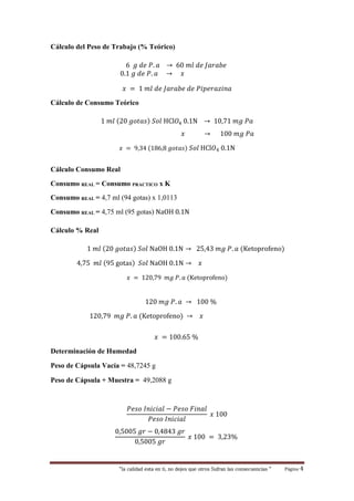 “la calidad esta en ti, no dejes que otros Sufran las consecuencias “ Página 4
Cálculo del Peso de Trabajo (% Teórico)
6 𝑔 𝑑𝑒 𝑃. 𝑎 → 60 𝑚𝑙 𝑑𝑒 𝐽𝑎𝑟𝑎𝑏𝑒
0.1 𝑔 𝑑𝑒 𝑃. 𝑎 → 𝑥
𝑥 = 1 𝑚𝑙 𝑑𝑒 𝐽𝑎𝑟𝑎𝑏𝑒 𝑑𝑒 𝑃𝑖𝑝𝑒𝑟𝑎𝑧𝑖𝑛𝑎
Cálculo de Consumo Teórico
1 𝑚𝑙 (20 𝑔𝑜𝑡𝑎𝑠) 𝑆𝑜𝑙 HCl𝑂4 0.1N → 10,71 𝑚𝑔 𝑃𝑎
𝑥 → 100 𝑚𝑔 𝑃𝑎
𝑥 = 9,34 (186,8 𝑔𝑜𝑡𝑎𝑠) 𝑆𝑜𝑙 HCl𝑂4 0.1N
Cálculo Consumo Real
Consumo REAL = Consumo PRACTICO x K
Consumo REAL = 4,7 ml (94 gotas) x 1,0113
Consumo REAL = 4,75 ml (95 gotas) NaOH 0.1N
Cálculo % Real
1 𝑚𝑙 (20 𝑔𝑜𝑡𝑎𝑠) 𝑆𝑜𝑙 NaOH 0.1N → 25,43 𝑚𝑔 𝑃. 𝑎 (Ketoprofeno)
4,75 𝑚𝑙 (95 gotas) 𝑆𝑜𝑙 NaOH 0.1N → 𝑥
𝑥 = 120,79 𝑚𝑔 𝑃. 𝑎 (Ketoprofeno)
120 𝑚𝑔 𝑃. 𝑎 → 100 %
120,79 𝑚𝑔 𝑃. 𝑎 (Ketoprofeno) → 𝑥
𝑥 = 100.65 %
Determinación de Humedad
Peso de Cápsula Vacía = 48,7245 g
Peso de Cápsula + Muestra = 49,2088 g
𝑃𝑒𝑠𝑜 𝐼𝑛𝑖𝑐𝑖𝑎𝑙 − 𝑃𝑒𝑠𝑜 𝐹𝑖𝑛𝑎𝑙
𝑃𝑒𝑠𝑜 𝐼𝑛𝑖𝑐𝑖𝑎𝑙
𝑥 100
0,5005 𝑔𝑟 − 0,4843 𝑔𝑟
0,5005 𝑔𝑟
𝑥 100 = 3,23%
 
