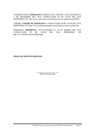 “la calidad esta en ti, no dejes que otros Sufran las consecuencias “ Página 7
VADEMECUM.ES. PIPERAZINA. BARCELONA, ESPAÑA. ACTUALIZADO EL
3 DE DICIEMBRE DEL 2010. CONSULTADO 20 DE JULIO DEL 2014.
DISPONIBLE EN: http://www.vademecum.es/principios-activos-piperazina-p02cb01
VERMIN. JARABE DE PIPERAZINA. CONSULTADO 20 DE JULIO DEL 2014.
DISPONIBLE EN: http://www.medicamentosplm.com/productos/vermin_jarabe.htm
WIKIPEDIA. HIPERPNEA. ACTUALIZADO EL 30 DE MARZO DEL 2014.
CONSULTADO 20 DE JULIO DEL 2014. DISPONIBLE EN:
http://es.wikipedia.org/wiki/Hiperpnea
FIRMA DE RESPONSABILIDAD
_______________________
Diana Velecela Jaya
 