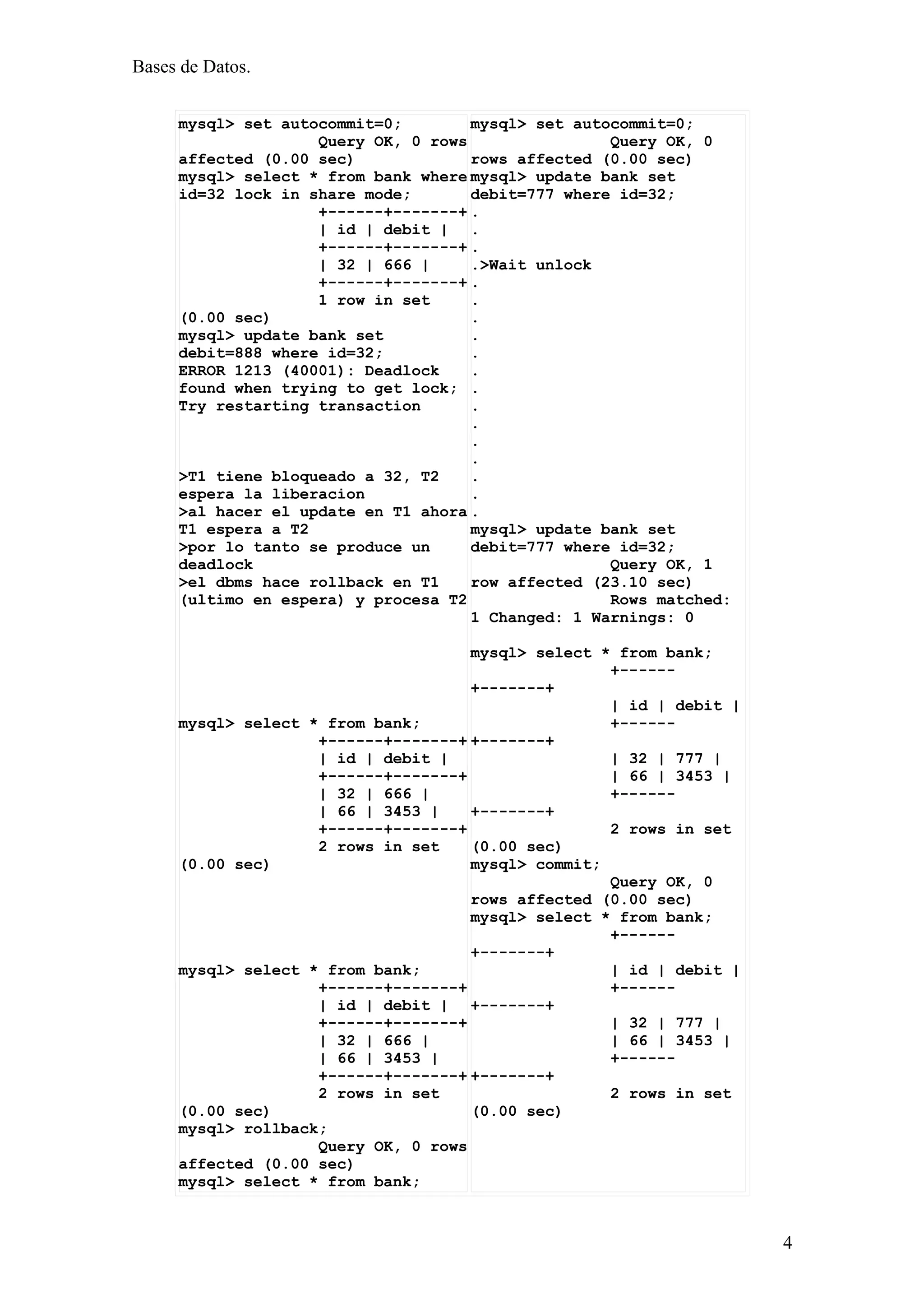 Bases de Datos.


     mysql> set autocommit=0;        mysql> set autocommit=0;
                    Query OK, 0 rows                Query OK, 0
     affected (0.00 sec)             rows affected (0.00 sec)
     mysql> select * from bank where mysql> update bank set
     id=32 lock in share mode;       debit=777 where id=32;
                    +------+-------+ .
                    | id | debit | .
                    +------+-------+ .
                    | 32 | 666 |     .>Wait unlock
                    +------+-------+ .
                    1 row in set     .
     (0.00 sec)                      .
     mysql> update bank set          .
     debit=888 where id=32;          .
     ERROR 1213 (40001): Deadlock    .
     found when trying to get lock; .
     Try restarting transaction      .
                                     .
                                     .
                                     .
     >T1 tiene bloqueado a 32, T2    .
     espera la liberacion            .
     >al hacer el update en T1 ahora .
     T1 espera a T2                  mysql> update bank set
     >por lo tanto se produce un     debit=777 where id=32;
     deadlock                                       Query OK, 1
     >el dbms hace rollback en T1    row affected (23.10 sec)
     (ultimo en espera) y procesa T2                Rows matched:
                                     1 Changed: 1 Warnings: 0

                                     mysql> select * from bank;
                                                    +------
                                     +-------+
                                                    | id | debit |
     mysql> select * from bank;                     +------
                    +------+-------+ +-------+
                    | id | debit |                  | 32 | 777 |
                    +------+-------+                | 66 | 3453 |
                    | 32 | 666 |                    +------
                    | 66 | 3453 |    +-------+
                    +------+-------+                2 rows in set
                    2 rows in set    (0.00 sec)
     (0.00 sec)                      mysql> commit;
                                                    Query OK, 0
                                     rows affected (0.00 sec)
                                     mysql> select * from bank;
                                                    +------
                                     +-------+
     mysql> select * from bank;                     | id | debit |
                    +------+-------+                +------
                    | id | debit | +-------+
                    +------+-------+                | 32 | 777 |
                    | 32 | 666 |                    | 66 | 3453 |
                    | 66 | 3453 |                   +------
                    +------+-------+ +-------+
                    2 rows in set                   2 rows in set
     (0.00 sec)                      (0.00 sec)
     mysql> rollback;
                    Query OK, 0 rows
     affected (0.00 sec)
     mysql> select * from bank;



                                                                     4
 