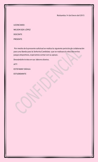 Riobamba 14 de Enero del 2015
LICENCIADO:
WILSON SIZA LÓPEZ
DOCENTE
PRESENTE
Por medio de la presente solicitud se realiza la siguiente petición de colaboración
para una Banda para la Señorita Candidata que se realizara la elección en los
Juegos deportivos, esperamos contar con su apoyo.
Deseándole éxitos en sus labores diarios.
ATT:
ESTEFANNY DÁVILA
ESTUDIDIANTE