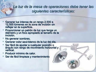 La luz de la mesa de operaciones debe tener las
                    siguientes características:

 Generar luz intensa de un rango 2,500 a
  12,500 lúmenes en la zona de incisión sin
  reflejar en la superficie.
 Proporcionar un patrón de luz que tenga un
  diámetro y un foco apropiado al tamaño de la
  incisión.
 No generar sombras.
 Generar color azul-blanco de la luz del día.
 Ser fácil de ajustar a cualquier posición o
  ángulo con rango de movimiento horizontal y
  vertical.
 Producir mínimo de calor.
 Ser de fácil limpieza y mantenimiento
 